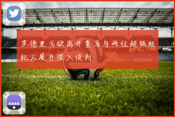 罗德里戈欲离开皇马与两位超级经纪人展开深入谈判