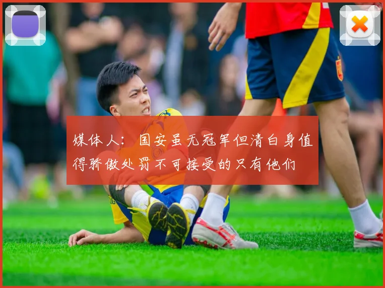 媒体人：国安虽无冠军但清白身值得骄傲处罚不可接受的只有他们