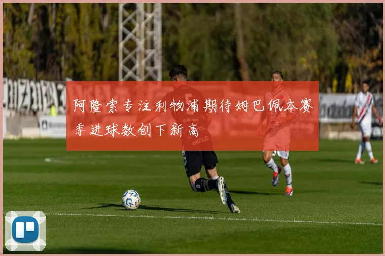 阿隆索专注利物浦期待姆巴佩本赛季进球数创下新高