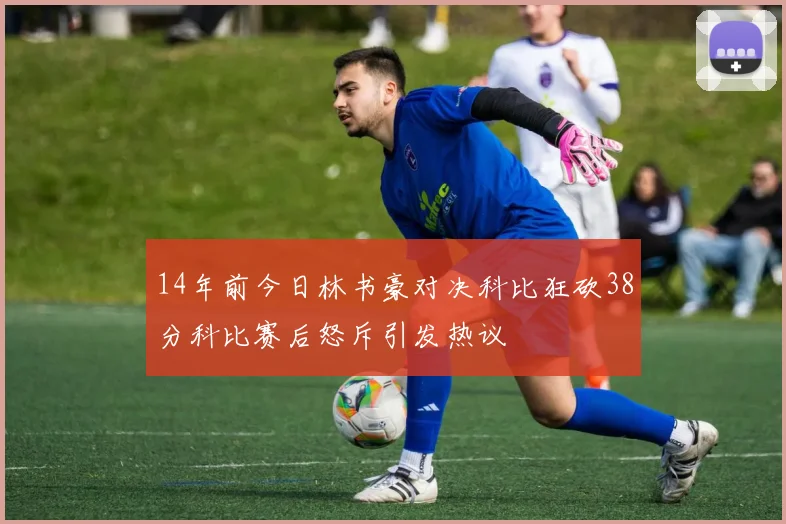 14年前今日林书豪对决科比狂砍38分科比赛后怒斥引发热议