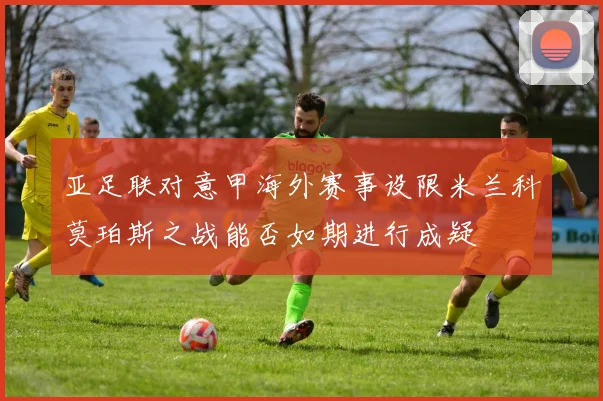 亚足联对意甲海外赛事设限米兰科莫珀斯之战能否如期进行成疑