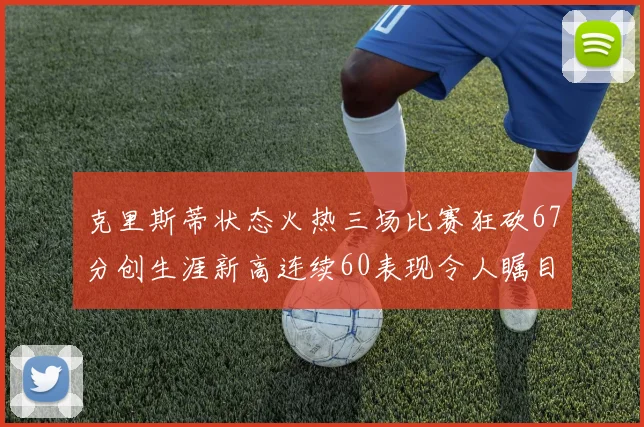 克里斯蒂状态火热三场比赛狂砍67分创生涯新高连续60表现令人瞩目