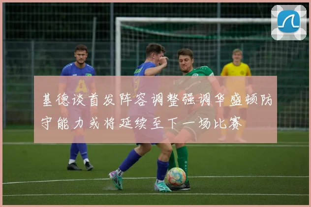 基德谈首发阵容调整强调华盛顿防守能力或将延续至下一场比赛