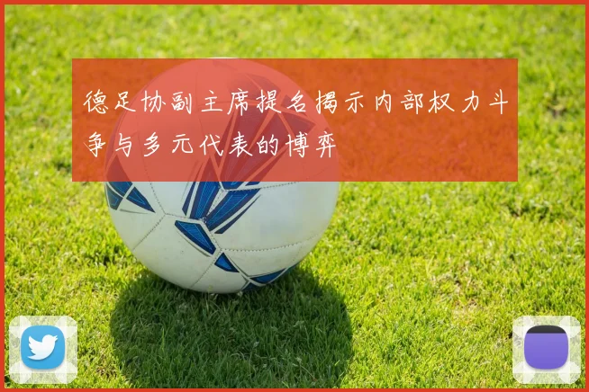 德足协副主席提名揭示内部权力斗争与多元代表的博弈