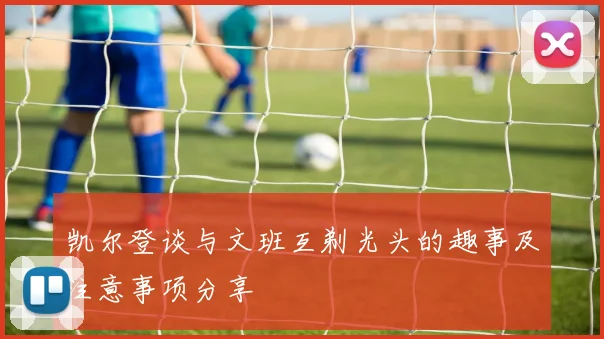 凯尔登谈与文班互剃光头的趣事及注意事项分享