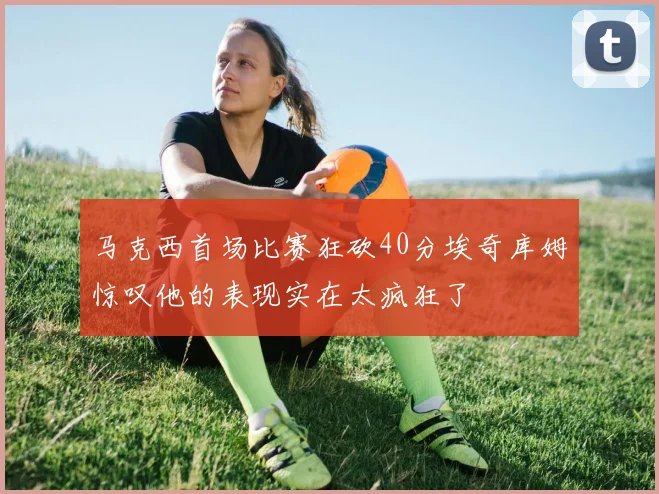 马克西首场比赛狂砍40分埃奇库姆惊叹他的表现实在太疯狂了