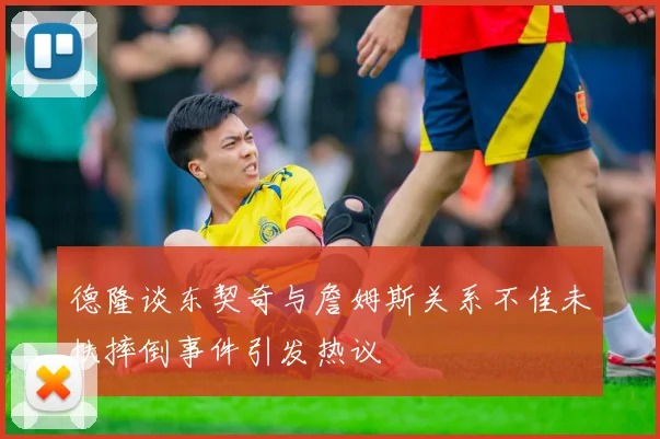 德隆谈东契奇与詹姆斯关系不佳未扶摔倒事件引发热议