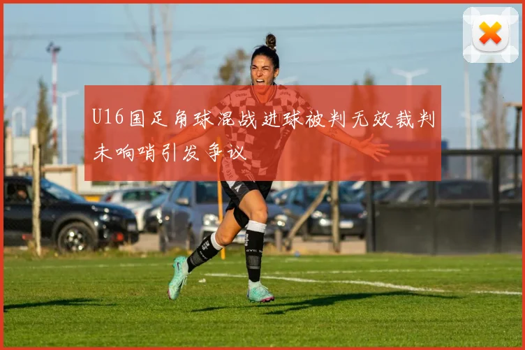 U16国足角球混战进球被判无效裁判未响哨引发争议