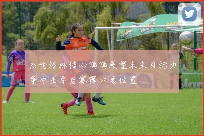 杰伦格林信心满满展望未来目标力争冲击季后赛第六名位置