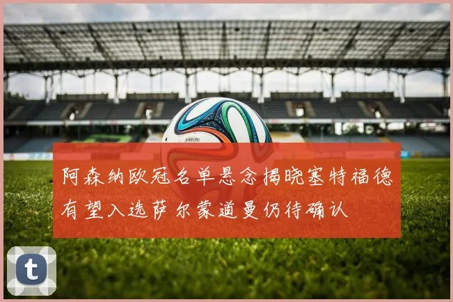 阿森纳欧冠名单悬念揭晓塞特福德有望入选萨尔蒙道曼仍待确认