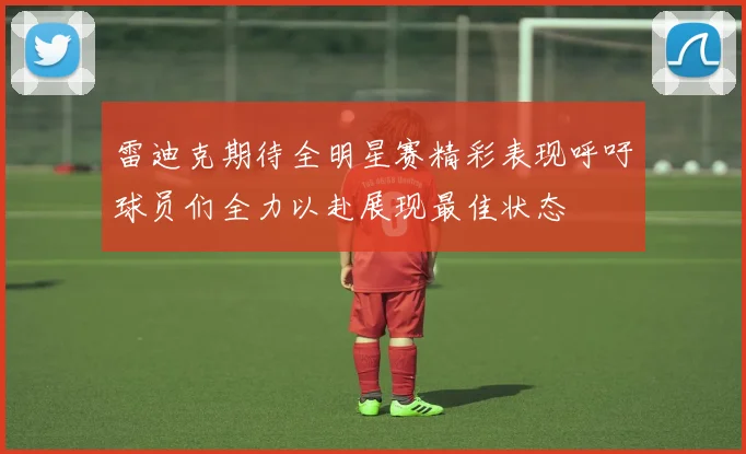 雷迪克期待全明星赛精彩表现呼吁球员们全力以赴展现最佳状态