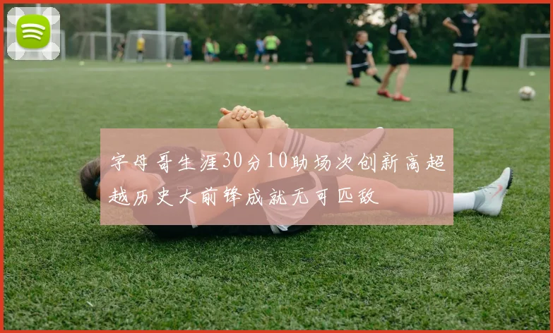 字母哥生涯30分10助场次创新高超越历史大前锋成就无可匹敌