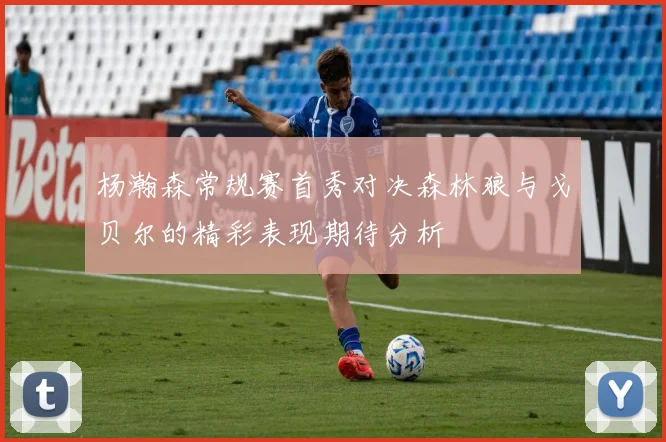 杨瀚森常规赛首秀对决森林狼与戈贝尔的精彩表现期待分析