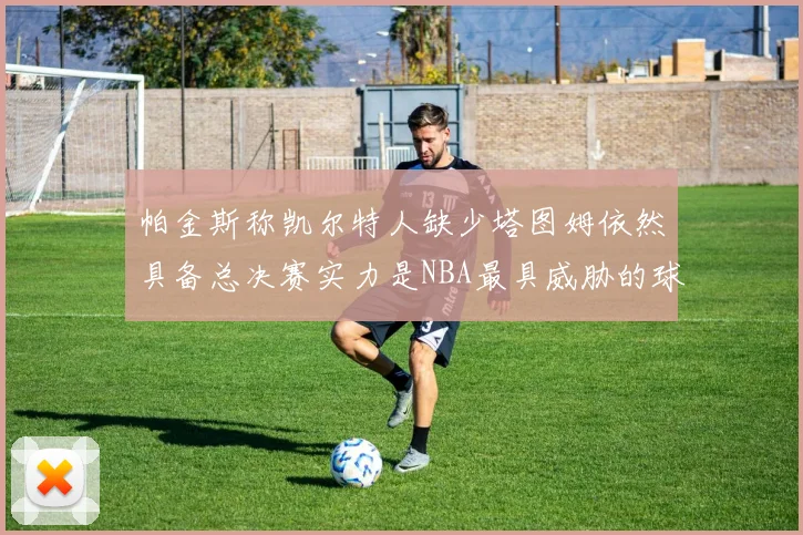 帕金斯称凯尔特人缺少塔图姆依然具备总决赛实力是NBA最具威胁的球队