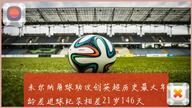 米尔纳角球助攻创英超历史最大年龄差进球纪录相差21岁146天