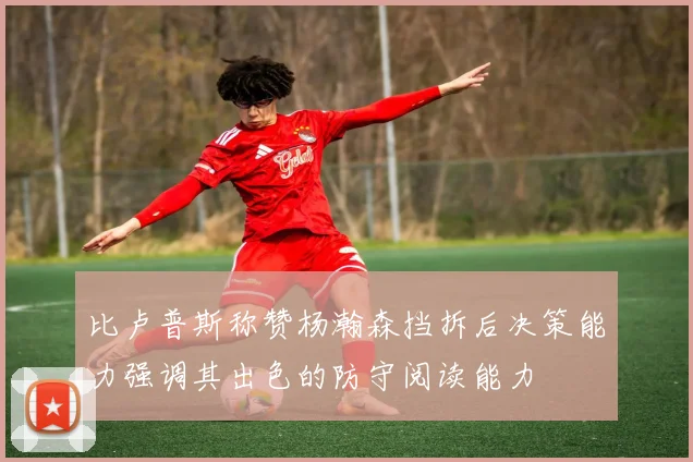 比卢普斯称赞杨瀚森挡拆后决策能力强调其出色的防守阅读能力