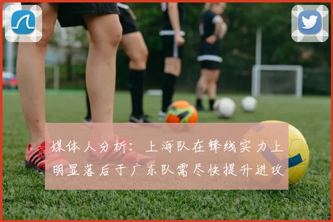 媒体人分析：上海队在锋线实力上明显落后于广东队需尽快提升进攻火力