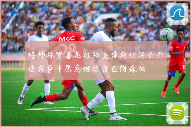 塔帅称赞鲁尼对约克雷斯的评价并透露萨卡愿意继续留在阿森纳