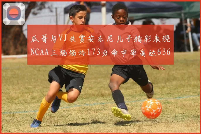 瓜哥与VJ共赏安东尼儿子精彩表现NCAA三场场均173分命中率高达636