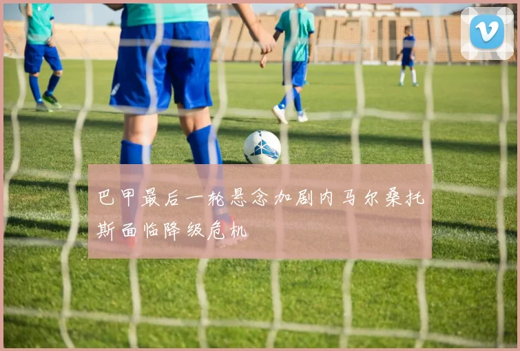 巴甲最后一轮悬念加剧内马尔桑托斯面临降级危机