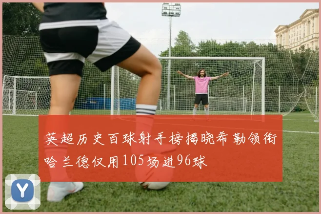 英超历史百球射手榜揭晓希勒领衔哈兰德仅用105场进96球