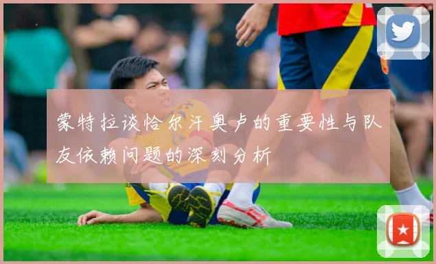 蒙特拉谈恰尔汗奥卢的重要性与队友依赖问题的深刻分析