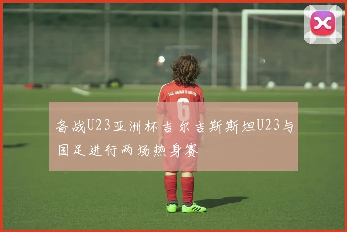 备战U23亚洲杯吉尔吉斯斯坦U23与国足进行两场热身赛