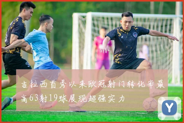 吉拉西首秀以来欧冠射门转化率最高63射19球展现超强实力