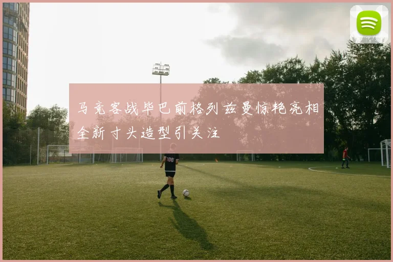 马竞客战毕巴前格列兹曼惊艳亮相全新寸头造型引关注