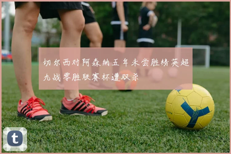 切尔西对阿森纳五年未尝胜绩英超九战零胜联赛杯遭双杀