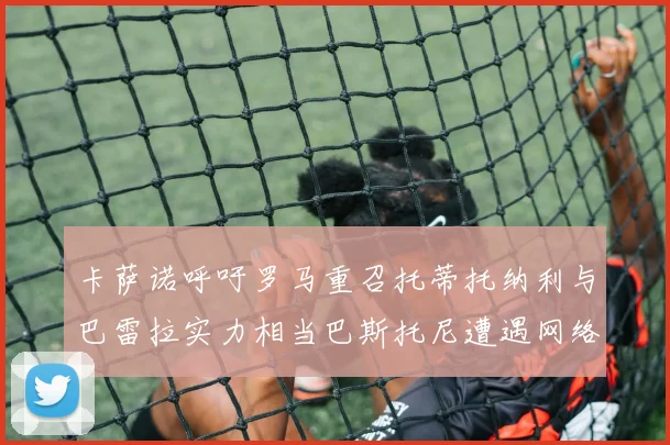 卡萨诺呼吁罗马重召托蒂托纳利与巴雷拉实力相当巴斯托尼遭遇网络暴力