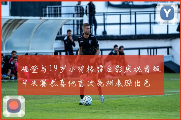 福登与19岁小将格雷合影庆祝晋级半决赛恭喜他首次亮相表现出色