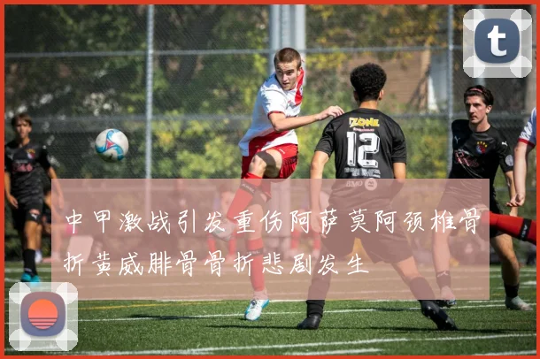 中甲激战引发重伤阿萨莫阿颈椎骨折黄威腓骨骨折悲剧发生