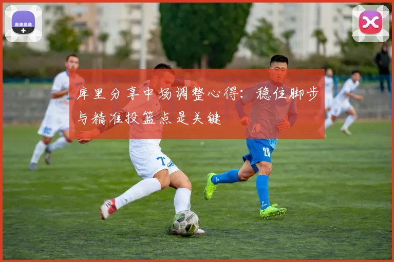 库里分享中场调整心得：稳住脚步与精准投篮点是关键