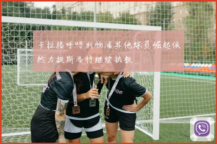 卡拉格呼吁利物浦其他球员崛起依然力挺斯洛特继续执教