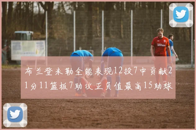 布兰登米勒全能表现12投7中贡献21分11篮板7助攻正负值最高15助球队获胜