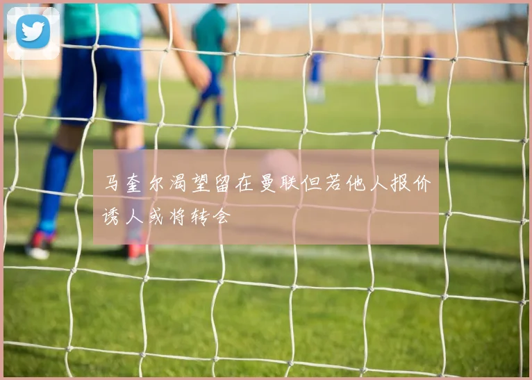 马奎尔渴望留在曼联但若他人报价诱人或将转会