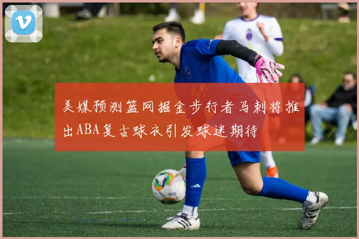 美媒预测篮网掘金步行者马刺将推出ABA复古球衣引发球迷期待