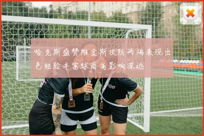 哈克斯盛赞维金斯攻防两端表现出色经验丰富球商高影响深远
