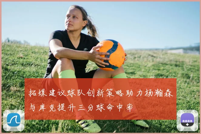 拓媒建议球队创新策略助力杨瀚森与库克提升三分球命中率