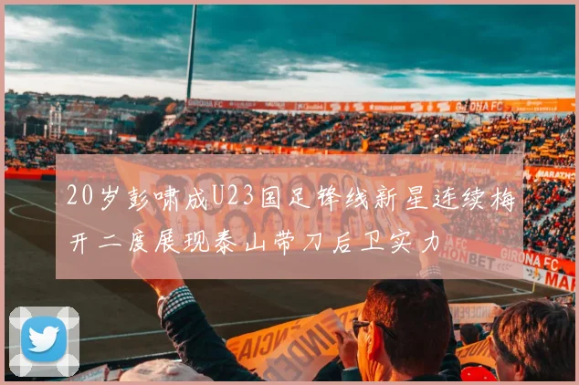 20岁彭啸成U23国足锋线新星连续梅开二度展现泰山带刀后卫实力