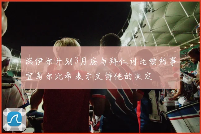 诺伊尔计划3月底与拜仁讨论续约事宜乌尔比希表示支持他的决定